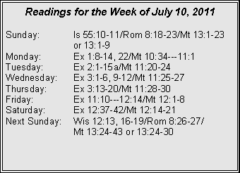Text Box: Readings for the Week of July 10, 2011
Sunday: Is 55:10-11/Rom 8:18-23/Mt 13:1-23 or 13:1-9
Monday: Ex 1:8-14, 22/Mt 10:34---11:1
Tuesday: Ex 2:1-15a/Mt 11:20-24
Wednesday: Ex 3:1-6, 9-12/Mt 11:25-27
Thursday: Ex 3:13-20/Mt 11:28-30
Friday: Ex 11:10---12:14/Mt 12:1-8
Saturday: Ex 12:37-42/Mt 12:14-21
Next Sunday: Wis 12:13, 16-19/Rom 8:26-27/
Mt 13:24-43 or 13:24-30