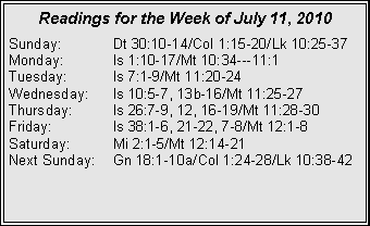 Text Box: Readings for the Week of July 11, 2010
Sunday: Dt 30:10-14/Col 1:15-20/Lk 10:25-37
Monday: Is 1:10-17/Mt 10:34---11:1
Tuesday: Is 7:1-9/Mt 11:20-24
Wednesday: Is 10:5-7, 13b-16/Mt 11:25-27
Thursday: Is 26:7-9, 12, 16-19/Mt 11:28-30
Friday: Is 38:1-6, 21-22, 7-8/Mt 12:1-8
Saturday: Mi 2:1-5/Mt 12:14-21
Next Sunday: Gn 18:1-10a/Col 1:24-28/Lk 10:38-42