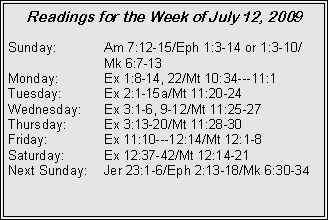 Text Box: Readings for the Week of July 12, 2009
Sunday:	Am 7:12-15/Eph 1:3-14 or 1:3-10/		Mk 6:7-13
Monday:	Ex 1:8-14, 22/Mt 10:34---11:1
Tuesday:	Ex 2:1-15a/Mt 11:20-24
Wednesday:	Ex 3:1-6, 9-12/Mt 11:25-27
Thursday:	Ex 3:13-20/Mt 11:28-30
Friday:		Ex 11:10---12:14/Mt 12:1-8
Saturday:	Ex 12:37-42/Mt 12:14-21
Next Sunday:	Jer 23:1-6/Eph 2:13-18/Mk 6:30-34
