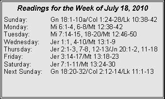 Text Box: Readings for the Week of July 18, 2010
Sunday: Gn 18:1-10a/Col 1:24-28/Lk 10:38-42
Monday: Mi 6:1-4, 6-8/Mt 12:38-42
Tuesday: Mi 7:14-15, 18-20/Mt 12:46-50
Wednesday: Jer 1:1, 4-10/Mt 13:1-9
Thursday: Jer 2:1-3, 7-8, 12-13/Jn 20:1-2, 11-18
Friday: Jer 3:14-17/Mt 13:18-23
Saturday: Jer 7:1-11/Mt 13:24-30
Next Sunday: Gn 18:20-32/Col 2:12-14/Lk 11:1-13