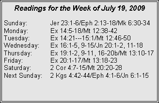 Text Box: Readings for the Week of July 19, 2009
Sunday: Jer 23:1-6/Eph 2:13-18/Mk 6:30-34
Monday: Ex 14:5-18/Mt 12:38-42
Tuesday: Ex 14:21---15:1/Mt 12:46-50
Wednesday: Ex 16:1-5, 9-15/Jn 20:1-2, 11-18
Thursday: Ex 19:1-2, 9-11, 16-20b/Mt 13:10-17
Friday: Ex 20:1-17/Mt 13:18-23
Saturday: 2 Cor 4:7-15/Mt 20:20-28
Next Sunday: 2 Kgs 4:42-44/Eph 4:1-6/Jn 6:1-15
