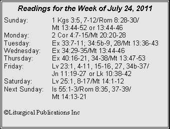 Text Box: Readings for the Week of July 24, 2011
Sunday: 1 Kgs 3:5, 7-12/Rom 8:28-30/
Mt 13:44-52 or 13:44-46
Monday: 2 Cor 4:7-15/Mt 20:20-28
Tuesday: Ex 33:7-11; 34:5b-9, 28/Mt 13:36-43
Wednesday: Ex 34:29-35/Mt 13:44-46
Thursday: Ex 40:16-21, 34-38/Mt 13:47-53
Friday: Lv 23:1, 4-11, 15-16, 27, 34b-37/
Jn 11:19-27 or Lk 10:38-42
Saturday: Lv 25:1, 8-17/Mt 14:1-12
Next Sunday: Is 55:1-3/Rom 8:35, 37-39/
Mt 14:13-21
©Liturgical Publications Inc