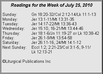 Text Box: Readings for the Week of July 25, 2010
Sunday: Gn 18:20-32/Col 2:12-14/Lk 11:1-13
Monday: Jer 13:1-11/Mt 13:31-35
Tuesday: Jer 14:17-22/Mt 13:36-43
Wednesday: Jer 15:10, 16-21/Mt 13:44-46
Thursday: Jer 18:1-6/Jn 11:19-27 or Lk 10:38-42
Friday: Jer 26:1-9/Mt 13:54-58
Saturday: Jer 26:11-16, 24/Mt 14:1-12
Next Sunday: Eccl 1:2; 2:21-23/Col 3:1-5, 9-11/
Lk 12:13-21
©Liturgical Publications Inc