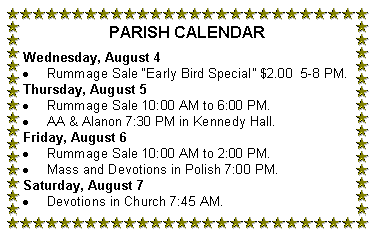 Text Box: PARISH CALENDAR
Wednesday, August 4
Rummage Sale “Early Bird Special” $2.00 5-8 PM.
Thursday, August 5
Rummage Sale 10:00 AM to 6:00 PM.
AA & Alanon 7:30 PM in Kennedy Hall.
Friday, August 6
Rummage Sale 10:00 AM to 2:00 PM.
Mass and Devotions in Polish 7:00 PM.
Saturday, August 7
Devotions in Church 7:45 AM.