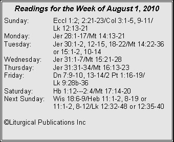Text Box: Readings for the Week of August 1, 2010
Sunday: Eccl 1:2; 2:21-23/Col 3:1-5, 9-11/
Lk 12:13-21
Monday: Jer 28:1-17/Mt 14:13-21
Tuesday: Jer 30:1-2, 12-15, 18-22/Mt 14:22-36 or 15:1-2, 10-14
Wednesday: Jer 31:1-7/Mt 15:21-28
Thursday: Jer 31:31-34/Mt 16:13-23
Friday: Dn 7:9-10, 13-14/2 Pt 1:16-19/
Lk 9:28b-36
Saturday: Hb 1:12---2:4/Mt 17:14-20
Next Sunday: Wis 18:6-9/Heb 11:1-2, 8-19 or
11:1-2, 8-12/Lk 12:32-48 or 12:35-40
©Liturgical Publications Inc