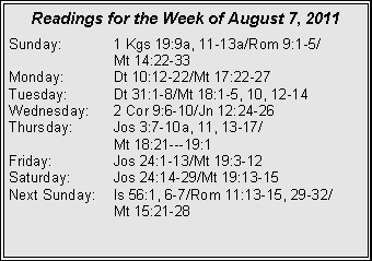 Text Box: Readings for the Week of August 7, 2011
Sunday: 1 Kgs 19:9a, 11-13a/Rom 9:1-5/
Mt 14:22-33
Monday: Dt 10:12-22/Mt 17:22-27
Tuesday: Dt 31:1-8/Mt 18:1-5, 10, 12-14
Wednesday: 2 Cor 9:6-10/Jn 12:24-26
Thursday: Jos 3:7-10a, 11, 13-17/
Mt 18:21---19:1
Friday: Jos 24:1-13/Mt 19:3-12
Saturday: Jos 24:14-29/Mt 19:13-15
Next Sunday: Is 56:1, 6-7/Rom 11:13-15, 29-32/
Mt 15:21-28