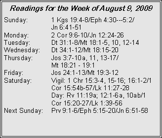 Text Box: Readings for the Week of August 9, 2009
Sunday: 1 Kgs 19:4-8/Eph 4:30---5:2/
Jn 6:41-51
Monday: 2 Cor 9:6-10/Jn 12:24-26
Tuesday: Dt 31:1-8/Mt 18:1-5, 10, 12-14
Wednesday: Dt 34:1-12/Mt 18:15-20
Thursday: Jos 3:7-10a, 11, 13-17/
Mt 18:21 - 19:1
Friday: Jos 24:1-13/Mt 19:3-12
Saturday: Vigil: 1 Chr 15:3-4, 15-16; 16:1-2/1 Cor 15:54b-57/Lk 11:27-28
Day: Rv 11:19a; 12:1-6a, 10ab/1 Cor 15:20-27/Lk 1:39-56
Next Sunday: Prv 9:1-6/Eph 5:15-20/Jn 6:51-58