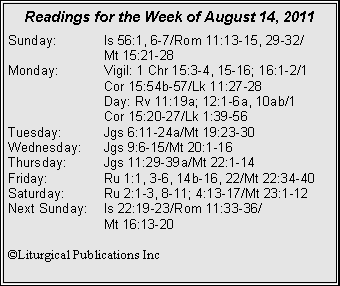 Text Box: Readings for the Week of August 14, 2011
Sunday: Is 56:1, 6-7/Rom 11:13-15, 29-32/
Mt 15:21-28
Monday: Vigil: 1 Chr 15:3-4, 15-16; 16:1-2/1 Cor 15:54b-57/Lk 11:27-28
Day: Rv 11:19a; 12:1-6a, 10ab/1
Cor 15:20-27/Lk 1:39-56
Tuesday: Jgs 6:11-24a/Mt 19:23-30
Wednesday: Jgs 9:6-15/Mt 20:1-16
Thursday: Jgs 11:29-39a/Mt 22:1-14
Friday: Ru 1:1, 3-6, 14b-16, 22/Mt 22:34-40
Saturday: Ru 2:1-3, 8-11; 4:13-17/Mt 23:1-12
Next Sunday: Is 22:19-23/Rom 11:33-36/
Mt 16:13-20
©Liturgical Publications Inc