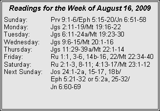 Text Box: Readings for the Week of August 16, 2009
Sunday: Prv 9:1-6/Eph 5:15-20/Jn 6:51-58
Monday: Jgs 2:11-19/Mt 19:16-22
Tuesday: Jgs 6:11-24a/Mt 19:23-30
Wednesday: Jgs 9:6-15/Mt 20:1-16
Thursday: Jgs 11:29-39a/Mt 22:1-14
Friday: Ru 1:1, 3-6, 14b-16, 22/Mt 22:34-40
Saturday: Ru 2:1-3, 8-11; 4:13-17/Mt 23:1-12
Next Sunday: Jos 24:1-2a, 15-17, 18b/
Eph 5:21-32 or 5:2a, 25-32/
Jn 6:60-69