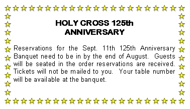 Text Box: HOLY CROSS 125th ANNIVERSARYReservations for the Sept. 11th 125th Anniversary Banquet need to be in by the end of August.  Guests will be seated in the order reservations are received.  Tickets will not be mailed to you.  Your table number will be available at the banquet.