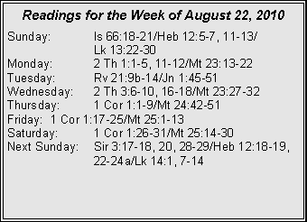 Text Box: Readings for the Week of August 22, 2010
Sunday: Is 66:18-21/Heb 12:5-7, 11-13/
Lk 13:22-30
Monday: 2 Th 1:1-5, 11-12/Mt 23:13-22
Tuesday: Rv 21:9b-14/Jn 1:45-51
Wednesday: 2 Th 3:6-10, 16-18/Mt 23:27-32
Thursday: 1 Cor 1:1-9/Mt 24:42-51
Friday: 1 Cor 1:17-25/Mt 25:1-13
Saturday: 1 Cor 1:26-31/Mt 25:14-30
Next Sunday: Sir 3:17-18, 20, 28-29/Heb 12:18-19, 22-24a/Lk 14:1, 7-14