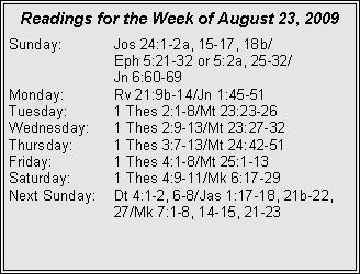Text Box: Readings for the Week of August 23, 2009
Sunday: Jos 24:1-2a, 15-17, 18b/
Eph 5:21-32 or 5:2a, 25-32/
Jn 6:60-69
Monday: Rv 21:9b-14/Jn 1:45-51
Tuesday: 1 Thes 2:1-8/Mt 23:23-26
Wednesday: 1 Thes 2:9-13/Mt 23:27-32
Thursday: 1 Thes 3:7-13/Mt 24:42-51
Friday: 1 Thes 4:1-8/Mt 25:1-13
Saturday: 1 Thes 4:9-11/Mk 6:17-29
Next Sunday: Dt 4:1-2, 6-8/Jas 1:17-18, 21b-22, 27/Mk 7:1-8, 14-15, 21-23