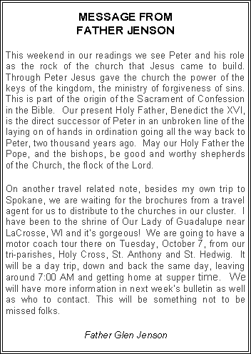 Text Box: MESSAGE FROM FATHER JENSONThis weekend in our readings we see Peter and his role as the rock of the church that Jesus came to build.  Through Peter Jesus gave the church the power of the keys of the kingdom, the ministry of forgiveness of sins.  This is part of the origin of the Sacrament of Confession in the Bible.  Our present Holy Father, Benedict the XVI, is the direct successor of Peter in an unbroken line of the laying on of hands in ordination going all the way back to Peter, two thousand years ago.  May our Holy Father the Pope, and the bishops, be good and worthy shepherds of the Church, the flock of the Lord.On another travel related note, besides my own trip to Spokane, we are waiting for the brochures from a travel agent for us to distribute to the churches in our cluster.  I have been to the shrine of Our Lady of Guadalupe near LaCrosse, WI and it�s gorgeous!  We are going to have a motor coach tour there on Tuesday, October 7, from our tri-parishes, Holy Cross, St. Anthony and St. Hedwig.  It will be a day trip, down and back the same day, leaving around 7:00 AM and getting home at supper time.  We will have more information in next week�s bulletin as well as who to contact. This will be something not to be missed folks.Father Glen Jenson