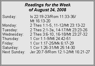 Text Box: Readings for the Week of August 24, 2008Sunday:	Is 22:19-23/Rom 11:33-36/		Mt 16:13-20
Monday:	2 Thes 1:1-5, 11-12/Mt 23:13-22
Tuesday:	2 Thes 2:1-3a, 14-17/Mt 23:23-26
Wednesday:	2 Thes 3:6-10, 16-18/Mt 23:27-32
Thursday:	1 Cor 1:1-9/Mt 24:42-51
Friday:		1 Cor 1:17-25/Mk 6:17-29
Saturday:	1 Cor 1:26-31/Mt 25:14-30
Next Sunday:	Jer 20:7-9/Rom 12:1-2/Mt 16:21-27
