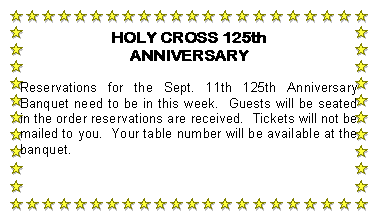 Text Box: HOLY CROSS 125th ANNIVERSARYReservations for the Sept. 11th 125th Anniversary Banquet need to be in this week.  Guests will be seated in the order reservations are received.  Tickets will not be mailed to you.  Your table number will be available at the banquet.
