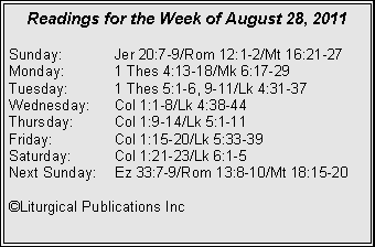 Text Box: Readings for the Week of August 28, 2011Sunday:	Jer 20:7-9/Rom 12:1-2/Mt 16:21-27Monday:	1 Thes 4:13-18/Mk 6:17-29Tuesday:	1 Thes 5:1-6, 9-11/Lk 4:31-37Wednesday:	Col 1:1-8/Lk 4:38-44Thursday:	Col 1:9-14/Lk 5:1-11Friday:		Col 1:15-20/Lk 5:33-39Saturday:	Col 1:21-23/Lk 6:1-5Next Sunday:	Ez 33:7-9/Rom 13:8-10/Mt 18:15-20�Liturgical Publications Inc