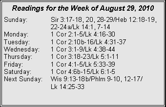 Text Box: Readings for the Week of August 29, 2010
Sunday: Sir 3:17-18, 20, 28-29/Heb 12:18-19, 22-24a/Lk 14:1, 7-14
Monday: 1 Cor 2:1-5/Lk 4:16-30
Tuesday: 1 Cor 2:10b-16/Lk 4:31-37
Wednesday: 1 Cor 3:1-9/Lk 4:38-44
Thursday: 1 Cor 3:18-23/Lk 5:1-11
Friday: 1 Cor 4:1-5/Lk 5:33-39
Saturday: 1 Cor 4:6b-15/Lk 6:1-5
Next Sunday: Wis 9:13-18b/Phlm 9-10, 12-17/
Lk 14:25-33