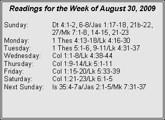 Text Box: Readings for the Week of August 30, 2009
Sunday: Dt 4:1-2, 6-8/Jas 1:17-18, 21b-22, 27/Mk 7:1-8, 14-15, 21-23
Monday: 1 Thes 4:13-18/Lk 4:16-30
Tuesday: 1 Thes 5:1-6, 9-11/Lk 4:31-37
Wednesday: Col 1:1-8/Lk 4:38-44
Thursday: Col 1:9-14/Lk 5:1-11
Friday: Col 1:15-20/Lk 5:33-39
Saturday: Col 1:21-23/Lk 6:1-5
Next Sunday: Is 35:4-7a/Jas 2:1-5/Mk 7:31-37