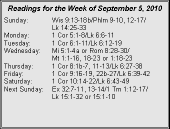 Text Box: Readings for the Week of September 5, 2010
Sunday: Wis 9:13-18b/Phlm 9-10, 12-17/
Lk 14:25-33
Monday: 1 Cor 5:1-8/Lk 6:6-11
Tuesday: 1 Cor 6:1-11/Lk 6:12-19
Wednesday: Mi 5:1-4a or Rom 8:28-30/
Mt 1:1-16, 18-23 or 1:18-23
Thursday: 1 Cor 8:1b-7, 11-13/Lk 6:27-38
Friday: 1 Cor 9:16-19, 22b-27/Lk 6:39-42
Saturday: 1 Cor 10:14-22/Lk 6:43-49
Next Sunday: Ex 32:7-11, 13-14/1 Tm 1:12-17/
Lk 15:1-32 or 15:1-10