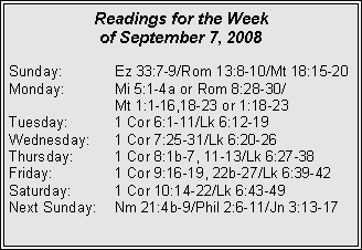 Text Box: Readings for the Week
of September 7, 2008
Sunday: Ez 33:7-9/Rom 13:8-10/Mt 18:15-20
Monday: Mi 5:1-4a or Rom 8:28-30/
Mt 1:1-16,18-23 or 1:18-23
Tuesday: 1 Cor 6:1-11/Lk 6:12-19
Wednesday: 1 Cor 7:25-31/Lk 6:20-26
Thursday: 1 Cor 8:1b-7, 11-13/Lk 6:27-38
Friday: 1 Cor 9:16-19, 22b-27/Lk 6:39-42
Saturday: 1 Cor 10:14-22/Lk 6:43-49
Next Sunday: Nm 21:4b-9/Phil 2:6-11/Jn 3:13-17