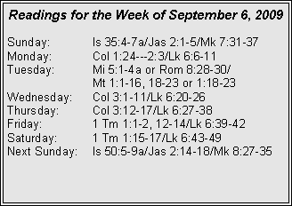 Text Box: Readings for the Week of September 6, 2009
Sunday: Is 35:4-7a/Jas 2:1-5/Mk 7:31-37
Monday: Col 1:24---2:3/Lk 6:6-11
Tuesday: Mi 5:1-4a or Rom 8:28-30/
Mt 1:1-16, 18-23 or 1:18-23
Wednesday: Col 3:1-11/Lk 6:20-26
Thursday: Col 3:12-17/Lk 6:27-38
Friday: 1 Tm 1:1-2, 12-14/Lk 6:39-42
Saturday: 1 Tm 1:15-17/Lk 6:43-49
Next Sunday: Is 50:5-9a/Jas 2:14-18/Mk 8:27-35