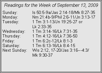 Text Box: Readings for the Week of September 13, 2009
Sunday: Is 50:5-9a/Jas 2:14-18/Mk 8:27-35
Monday: Nm 21:4b-9/Phil 2:6-11/Jn 3:13-17
Tuesday: 1 Tm 3:1-13/Jn 19:25-27 or
Lk 2:33-35
Wednesday: 1 Tm 3:14-16/Lk 7:31-35
Thursday: 1 Tm 4:12-16/Lk 7:36-50
Friday: 1 Tm 6:2c-12/Lk 8:1-3
Saturday: 1 Tm 6:13-16/Lk 8:4-15
Next Sunday: Wis 2:12, 17-20/Jas 3:16---4:3/
Mk 9:30-37