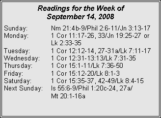 Text Box: Readings for the Week of
September 14, 2008
Sunday: Nm 21:4b-9/Phil 2:6-11/Jn 3:13-17
Monday: 1 Cor 11:17-26, 33/Jn 19:25-27 or Lk 2:33-35
Tuesday: 1 Cor 12:12-14, 27-31a/Lk 7:11-17
Wednesday: 1 Cor 12:31-13:13/Lk 7:31-35
Thursday: 1 Cor 15:1-11/Lk 7:36-50
Friday: 1 Cor 15:12-20/Lk 8:1-3
Saturday: 1 Cor 15:35-37, 42-49/Lk 8:4-15
Next Sunday: Is 55:6-9/Phil 1:20c-24, 27a/
Mt 20:1-16a