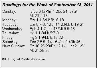 Text Box: Readings for the Week of September 18, 2011
Sunday: Is 55:6-9/Phil 1:20c-24, 27a/
Mt 20:1-16a
Monday: Ezr 1:1-6/Lk 8:16-18
Tuesday: Ezr 6:7-8, 12b, 14-20/Lk 8:19-21
Wednesday: Eph 4:1-7, 11-13/Mt 9:9-13
Thursday: Hg 1:1-8/Lk 9:7-9
Friday: Hg 2:1-9/Lk 9:18-22
Saturday: Zec 2:5-9, 14-15a/Lk 9:43b-45
Next Sunday: Ez 18:25-28/Phil 2:1-11 or 2:1-5/
Mt 21:28-32
©Liturgical Publications Inc
