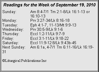 Text Box: Readings for the Week of September 19, 2010
Sunday: Am 8:4-7/1 Tm 2:1-8/Lk 16:1-13 or 16:10-13
Monday: Prv 3:27-34/Lk 8:16-18
Tuesday: Eph 4:1-7, 11-13/Mt 9:9-13
Wednesday: Prv 30:5-9/Lk 9:1-6
Thursday: Eccl 1:2-11/Lk 9:7-9
Friday: Eccl 3:1-11/Lk 9:18-22
Saturday: Eccl 11:9-12:8/Lk 9:43b-45
Next Sunday: Am 6:1a, 4-7/1 Tm 6:11-16/Lk 16:19-31
©Liturgical Publications Inc