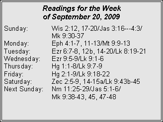 Text Box: Readings for the Week
of September 20, 2009
Sunday: Wis 2:12, 17-20/Jas 3:16---4:3/
Mk 9:30-37
Monday: Eph 4:1-7, 11-13/Mt 9:9-13
Tuesday: Ezr 6:7-8, 12b, 14-20/Lk 8:19-21
Wednesday: Ezr 9:5-9/Lk 9:1-6
Thursday: Hg 1:1-8/Lk 9:7-9
Friday: Hg 2:1-9/Lk 9:18-22
Saturday: Zec 2:5-9, 14-15a/Lk 9:43b-45
Next Sunday: Nm 11:25-29/Jas 5:1-6/
Mk 9:38-43, 45, 47-48