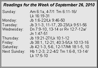 Text Box: Readings for the Week of September 26, 2010
Sunday: Am 6:1a, 4-7/1 Tm 6:11-16/
Lk 16:19-31
Monday: Jb 1:6-22/Lk 9:46-50
Tuesday: Jb 3:1-3, 11-17, 20-23/Lk 9:51-56
Wednesday: Dn 7:9-10, 13-14 or Rv 12:7-12a/
Jn 1:47-51
Thursday: Jb 19:21-27/Lk 10:1-12
Friday: Jb 38:1, 12-21; 40:3-5/Lk 10:13-16
Saturday: Jb 42:1-3, 5-6, 12-17/Mt 18:1-5, 10
Next Sunday: Hb 1:2-3; 2:2-4/2 Tm 1:6-8, 13-14/
Lk 17:5-10